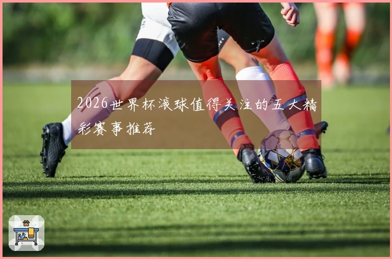 2026世界杯滚球值得关注的五大精彩赛事推荐
