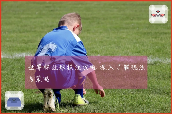 世界杯让球投注攻略 深入了解玩法与策略