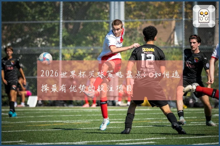2026世界杯买球策略盘点：如何选择最有优势的投注项目