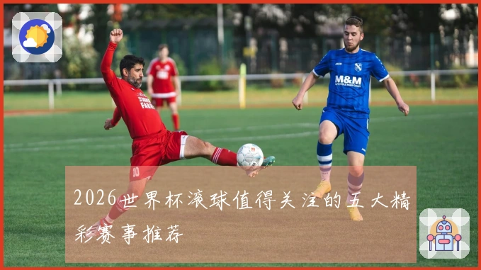 2026世界杯滚球值得关注的五大精彩赛事推荐