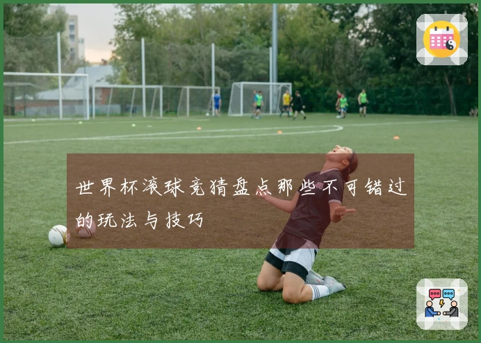 世界杯滚球竞猜盘点那些不可错过的玩法与技巧