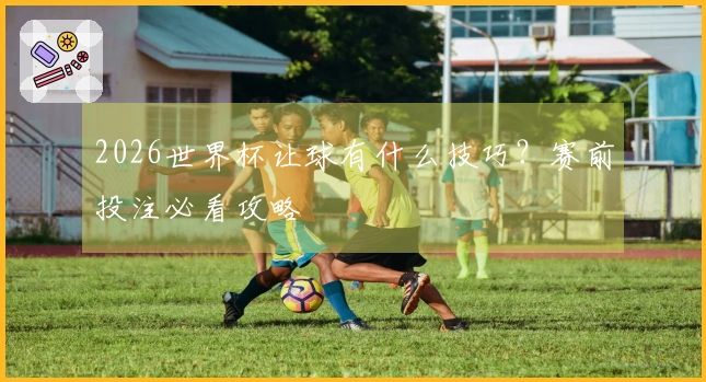 2026世界杯让球有什么技巧？赛前投注必看攻略
