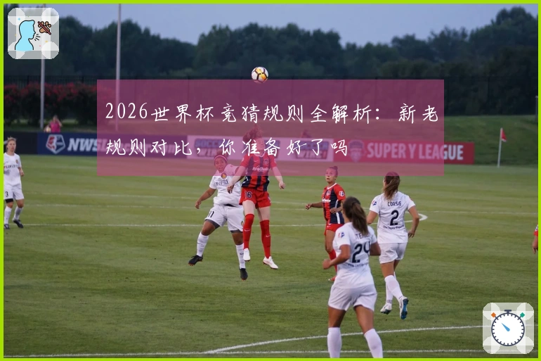 2026世界杯竞猜规则全解析:新老规则对比,你准备好了吗